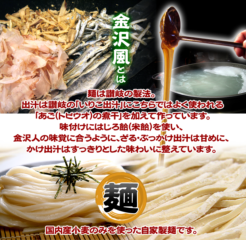 金沢風とは 麺は讃岐の製法。
		出汁は讃岐の「いりこ出汁」にこちらではよく使われる「あご（トビウオ）の煮干」を加えて作っています。
		味付けにはじろ飴（米飴）を使い、金沢人の味覚に合うように、ざる・ぶっかけ出汁は甘めに、
		かけ出汁はすっきりとした味わいに整えています。4麺は 国内産小麦のみを使った自家製麺です。