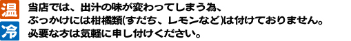 当店では、出汁の味が変わってしまう為、
		ぶっかけには柑橘類(すだち、レモンなど)は付けておりません。必要な方は気軽に申し付けください。